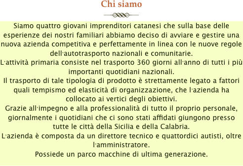 Chi siamo
￼
Siamo quattro giovani imprenditori catanesi che sulla base delle esperienze dei nostri familiari abbiamo deciso di avviare e gestire una nuova azienda competitiva e perfettamente in linea con le nuove regole dell’autotrasporto nazionali e comunitarie.
L’attività primaria consiste nel trasporto 360 giorni all’anno di tutti i più importanti quotidiani nazionali.
Il trasporto di tale tipologia di prodotto è strettamente legato a fattori quali tempismo ed elasticità di organizzazione, che l’azienda ha collocato ai vertici degli obiettivi.
Grazie all’impegno e alla professionalità di tutto il proprio personale, giornalmente i quotidiani che ci sono stati affidati giungono presso tutte le città della Sicilia e della Calabria.
L’azienda è composta da un direttore tecnico e quattordici autisti, oltre l’amministratore.
Possiede un parco macchine di ultima generazione.
